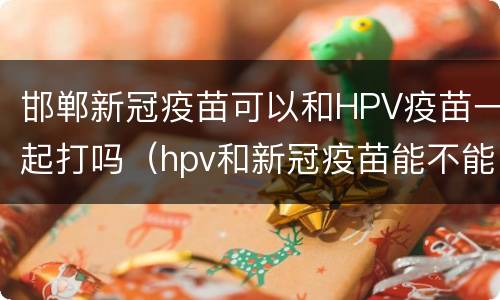 邯郸新冠疫苗可以和HPV疫苗一起打吗（hpv和新冠疫苗能不能一起打）