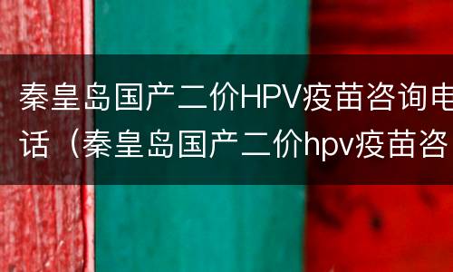 秦皇岛国产二价HPV疫苗咨询电话（秦皇岛国产二价hpv疫苗咨询电话）