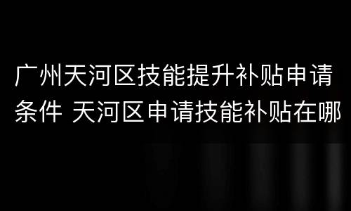 广州天河区技能提升补贴申请条件 天河区申请技能补贴在哪里