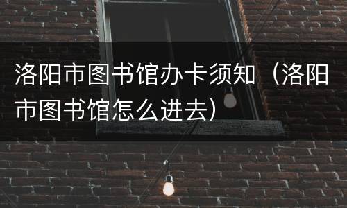 洛阳市图书馆办卡须知（洛阳市图书馆怎么进去）