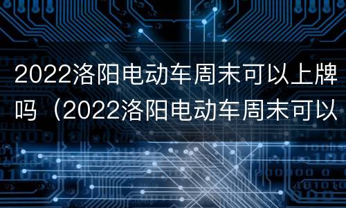 2022洛阳电动车周末可以上牌吗（2022洛阳电动车周末可以上牌吗）