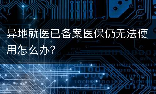 异地就医已备案医保仍无法使用怎么办？