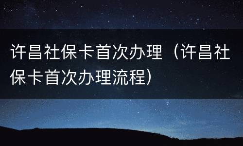 许昌社保卡首次办理（许昌社保卡首次办理流程）
