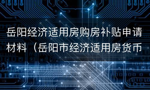 岳阳经济适用房购房补贴申请材料（岳阳市经济适用房货币补贴）
