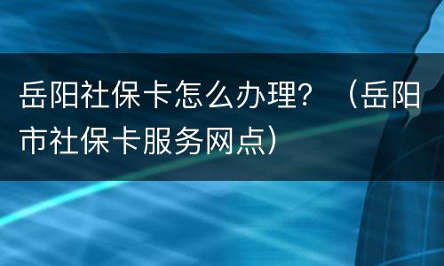 岳阳社保卡怎么办理？（岳阳市社保卡服务网点）