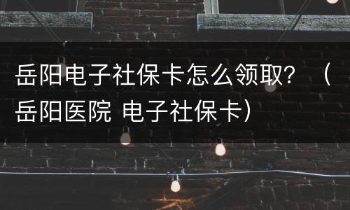 岳阳电子社保卡怎么领取？（岳阳医院 电子社保卡）