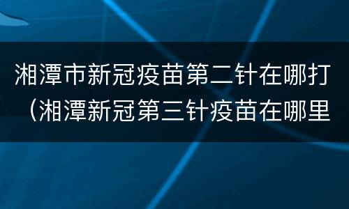 湘潭市新冠疫苗第二针在哪打（湘潭新冠第三针疫苗在哪里打）