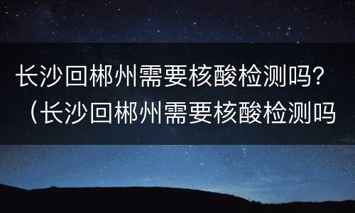 长沙回郴州需要核酸检测吗？（长沙回郴州需要核酸检测吗）