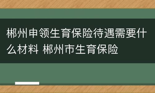 郴州申领生育保险待遇需要什么材料 郴州市生育保险