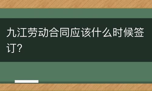 九江劳动合同应该什么时候签订?