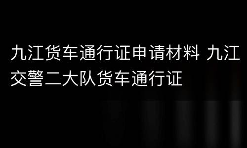 九江货车通行证申请材料 九江交警二大队货车通行证
