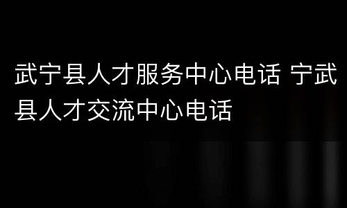 武宁县人才服务中心电话 宁武县人才交流中心电话