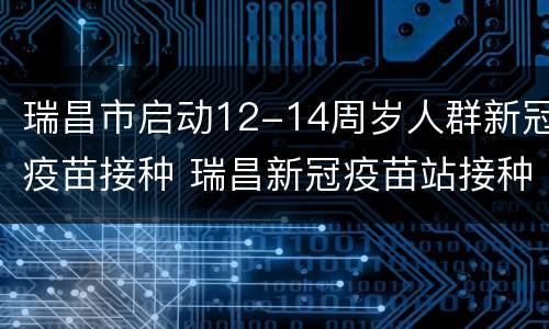 瑞昌市启动12-14周岁人群新冠疫苗接种 瑞昌新冠疫苗站接种