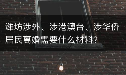 潍坊涉外、涉港澳台、涉华侨居民离婚需要什么材料？