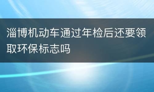 淄博机动车通过年检后还要领取环保标志吗