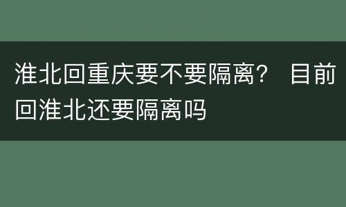 淮北回重庆要不要隔离？ 目前回淮北还要隔离吗