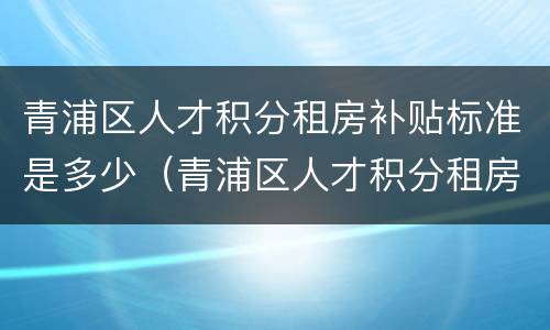 青浦区人才积分租房补贴标准是多少（青浦区人才积分租房补贴标准是多少钱一个月）