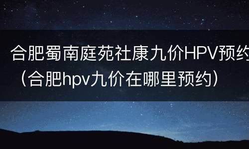 合肥蜀南庭苑社康九价HPV预约（合肥hpv九价在哪里预约）