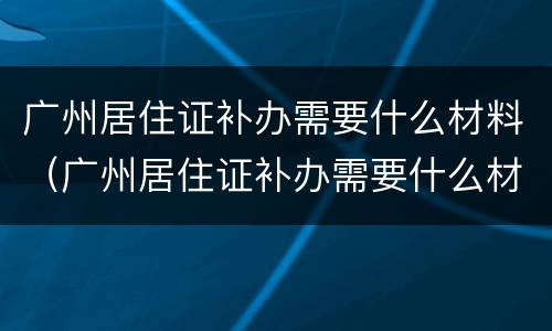 广州居住证补办需要什么材料（广州居住证补办需要什么材料和手续）