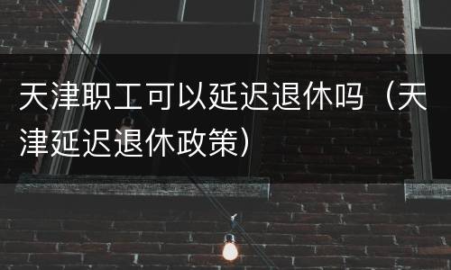 天津职工可以延迟退休吗（天津延迟退休政策）
