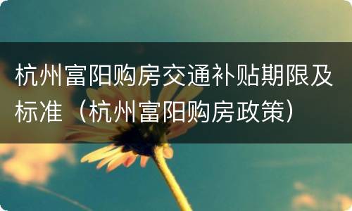 杭州富阳购房交通补贴期限及标准（杭州富阳购房政策）