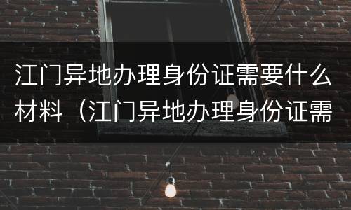 江门异地办理身份证需要什么材料（江门异地办理身份证需要什么材料和手续）