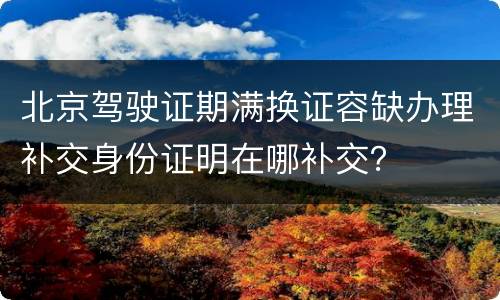 北京驾驶证期满换证容缺办理补交身份证明在哪补交？