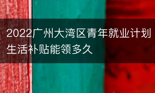 2022广州大湾区青年就业计划生活补贴能领多久
