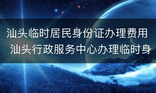 汕头临时居民身份证办理费用 汕头行政服务中心办理临时身份证