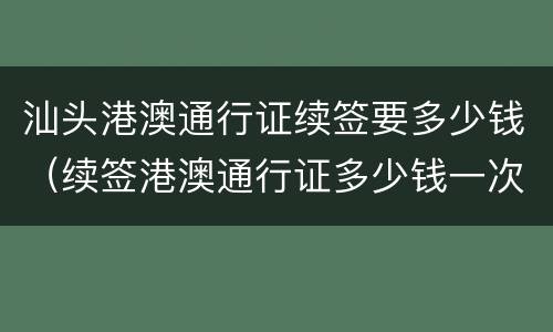 汕头港澳通行证续签要多少钱（续签港澳通行证多少钱一次）