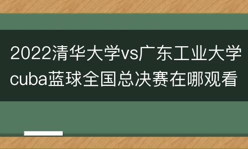 2022清华大学vs广东工业大学cuba蓝球全国总决赛在哪观看
