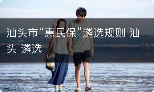 汕头市“惠民保”遴选规则 汕头 遴选
