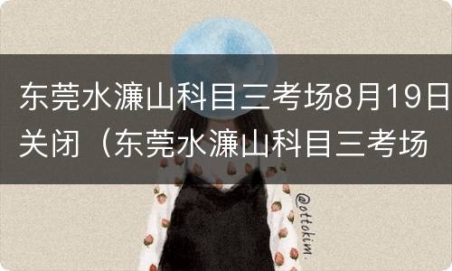 东莞水濂山科目三考场8月19日关闭（东莞水濂山科目三考场8月19日关闭考试）