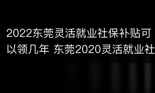 2022东莞灵活就业社保补贴可以领几年 东莞2020灵活就业社保缴费