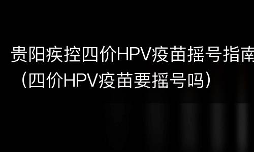 贵阳疾控四价HPV疫苗摇号指南（四价HPV疫苗要摇号吗）