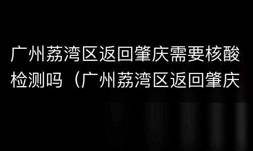 广州荔湾区返回肇庆需要核酸检测吗（广州荔湾区返回肇庆需要核酸检测吗）