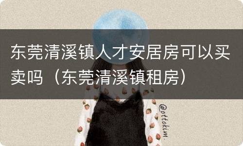 东莞清溪镇人才安居房可以买卖吗（东莞清溪镇租房）