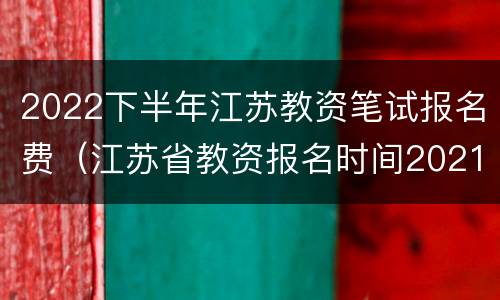 2022下半年江苏教资笔试报名费（江苏省教资报名时间2021下半年）