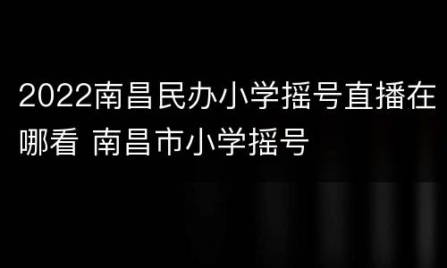 2022南昌民办小学摇号直播在哪看 南昌市小学摇号