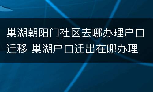巢湖朝阳门社区去哪办理户口迁移 巢湖户口迁出在哪办理