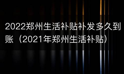 2022郑州生活补贴补发多久到账（2021年郑州生活补贴）