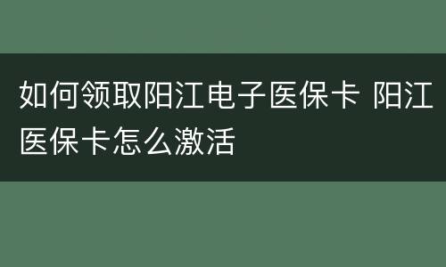 如何领取阳江电子医保卡 阳江医保卡怎么激活