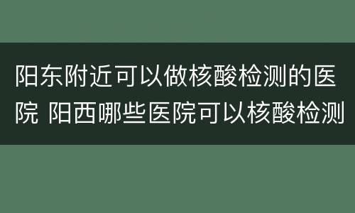 阳东附近可以做核酸检测的医院 阳西哪些医院可以核酸检测吗