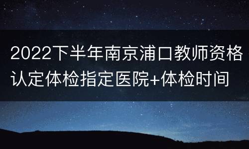 2022下半年南京浦口教师资格认定体检指定医院+体检时间