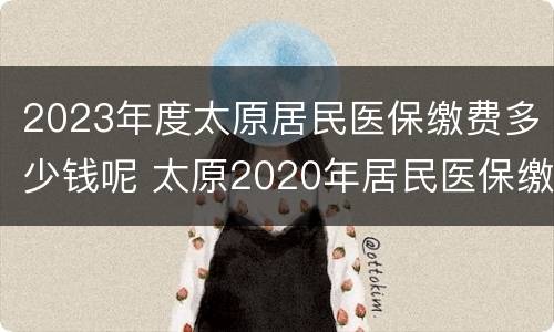 2023年度太原居民医保缴费多少钱呢 太原2020年居民医保缴费标准