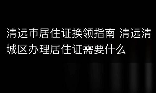 清远市居住证换领指南 清远清城区办理居住证需要什么