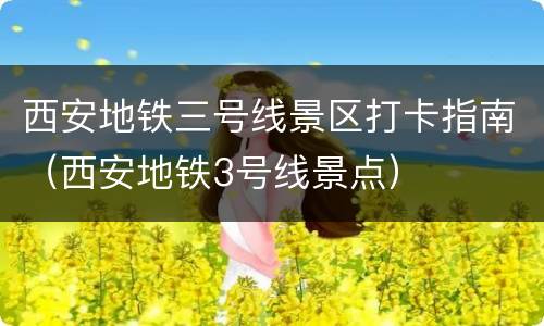 西安地铁三号线景区打卡指南（西安地铁3号线景点）