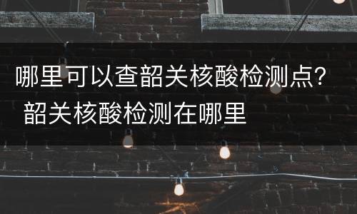 哪里可以查韶关核酸检测点？ 韶关核酸检测在哪里