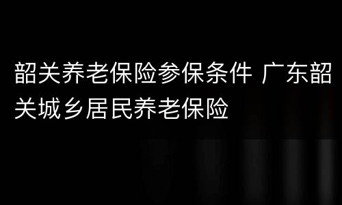 韶关养老保险参保条件 广东韶关城乡居民养老保险