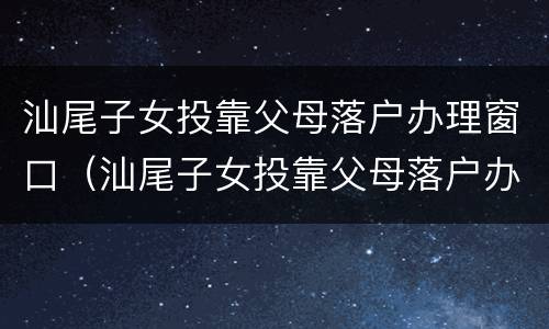 汕尾子女投靠父母落户办理窗口（汕尾子女投靠父母落户办理窗口电话）